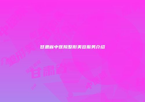甘肃省中医院整形美容服务介绍