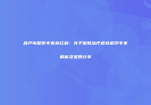 葫芦岛整形专家俞红利：光子嫩肤治疗痘坑痘印专家解析及案例分享