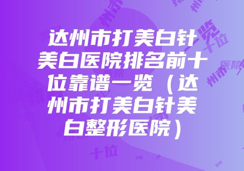 达州市打美白针美白医院排名前十位靠谱一览（达州市打美白针美白整形医院）