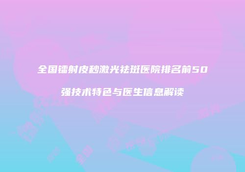 全国镭射皮秒激光祛斑医院排名前50强技术特色与医生信息解读