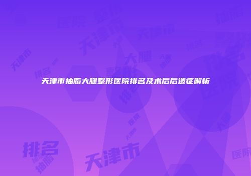 天津市抽脂大腿整形医院排名及术后后遗症解析