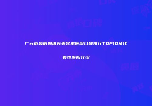 广元市鼻唇沟填充美容术医院口碑排行TOP10及代表性医院介绍