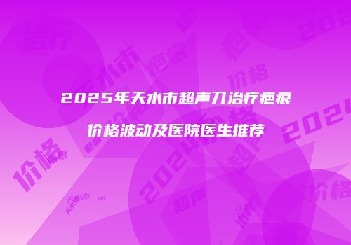 2025年天水市超声刀治疗疤痕价格波动及医院医生推荐
