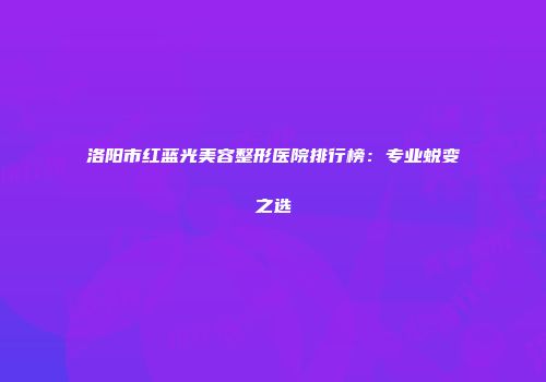 洛阳市红蓝光美容整形医院排行榜：专业蜕变之选