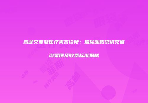 高邮艾菲斯医疗美容诊所：玻尿酸眼袋填充泪沟案例及收费标准揭秘