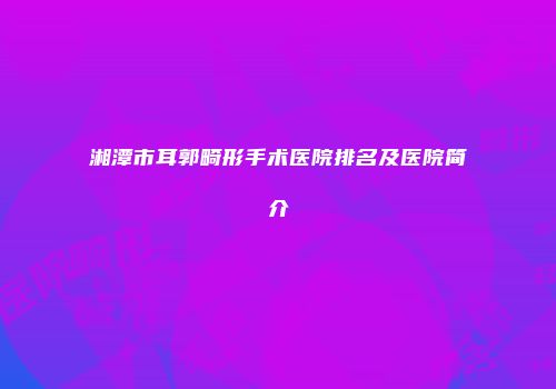 湘潭市耳郭畸形手术医院排名及医院简介