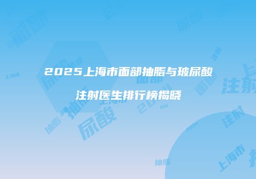 2025上海市面部抽脂与玻尿酸注射医生排行榜揭晓