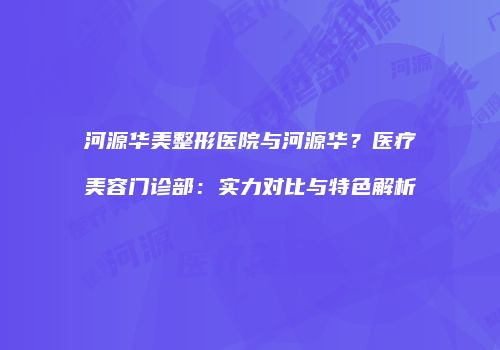 河源华美整形医院与河源华？医疗美容门诊部：实力对比与特色解析