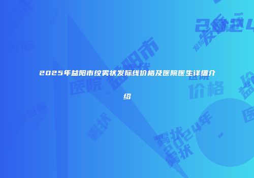2025年益阳市纹雾状发际线价格及医院医生详细介绍