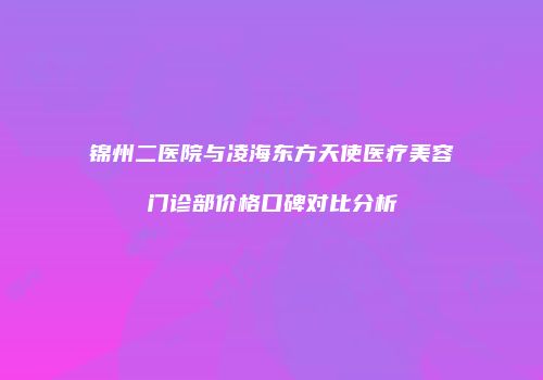 锦州二医院与凌海东方天使医疗美容门诊部价格口碑对比分析