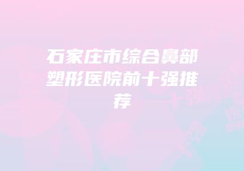 石家庄市综合鼻部塑形医院前十强推荐