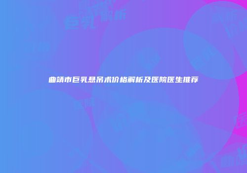 曲靖市巨乳悬吊术价格解析及医院医生推荐