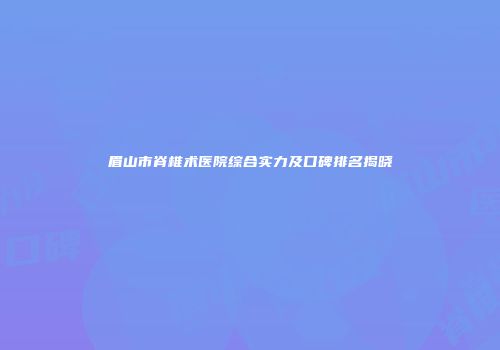 眉山市脊椎术医院综合实力及口碑排名揭晓