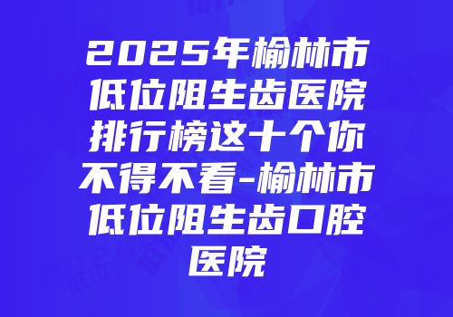 2025年榆林市低位阻生齿医院排行榜这十个你不得不看-榆林市低位阻生齿口腔医院