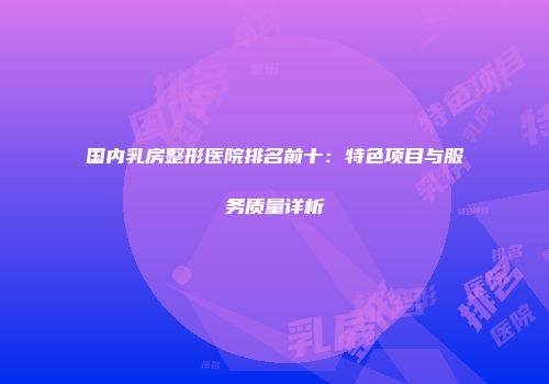 国内乳房整形医院排名前十：特色项目与服务质量详析