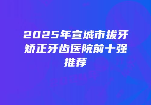 2025年宣城市拔牙矫正牙齿医院前十强推荐