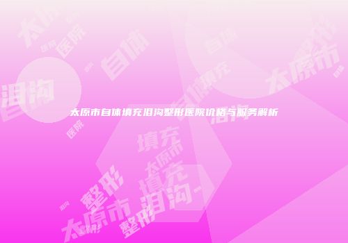 太原市自体填充泪沟整形医院价格与服务解析