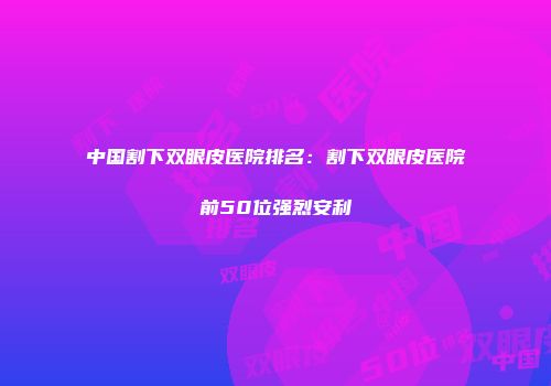 中国割下双眼皮医院排名：割下双眼皮医院前50位强烈安利