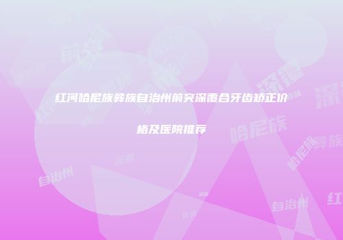 红河哈尼族彝族自治州前突深覆合牙齿矫正价格及医院推荐
