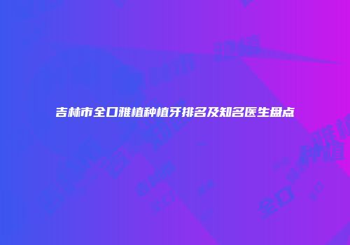 吉林市全口雅植种植牙排名及知名医生盘点