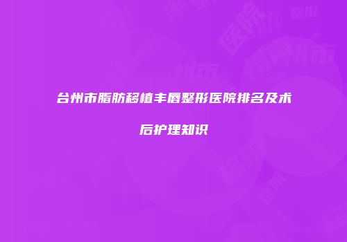 台州市脂肪移植丰唇整形医院排名及术后护理知识