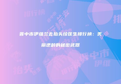 晋中市伊维兰去抬头纹医生排行榜：美丽逆龄的秘密武器