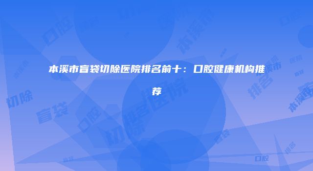 本溪市盲袋切除医院排名前十：口腔健康机构推荐