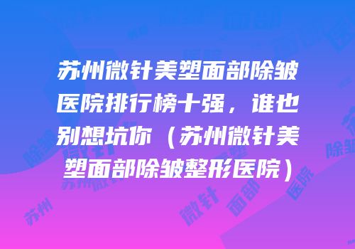 苏州微针美塑面部除皱医院排行榜十强，谁也别想坑你（苏州微针美塑面部除皱整形医院）