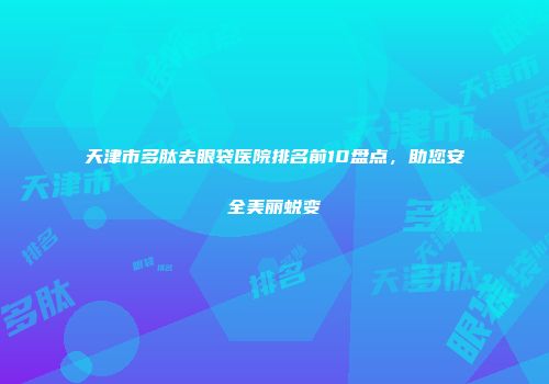 天津市多肽去眼袋医院排名前10盘点，助您安全美丽蜕变
