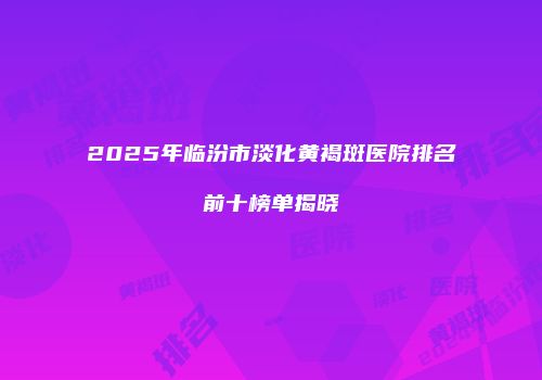 2025年临汾市淡化黄褐斑医院排名前十榜单揭晓