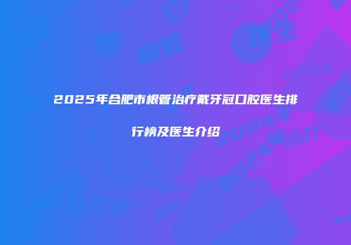 2025年合肥市根管治疗戴牙冠口腔医生排行榜及医生介绍