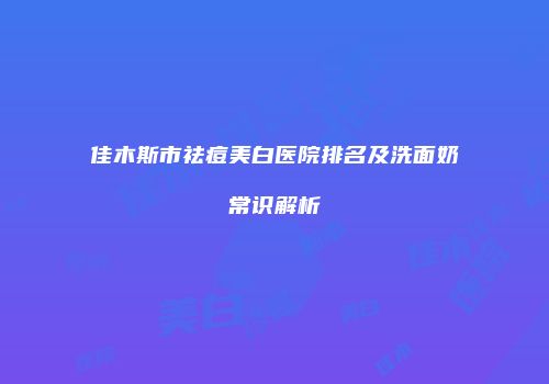 佳木斯市祛痘美白医院排名及洗面奶常识解析