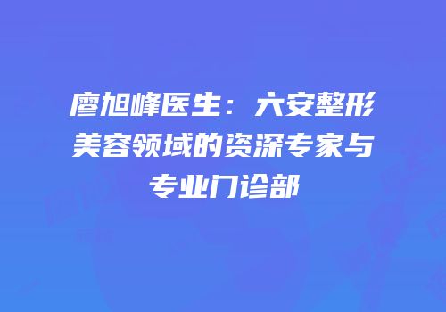 廖旭峰医生：六安整形美容领域的资深专家与专业门诊部