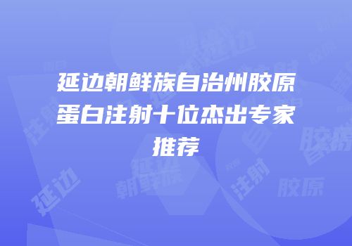 延边朝鲜族自治州胶原蛋白注射十位杰出专家推荐