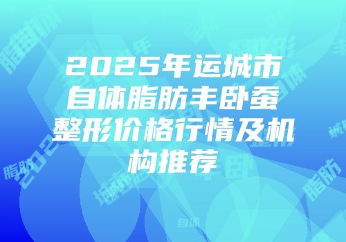 2025年运城市自体脂肪丰卧蚕整形价格行情及机构推荐