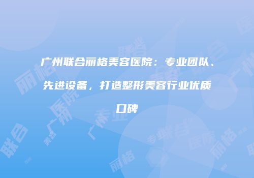 广州联合丽格美容医院：专业团队、先进设备，打造整形美容行业优质口碑