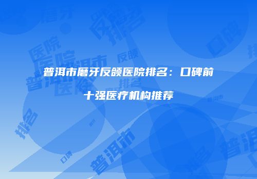 普洱市磨牙反颌医院排名：口碑前十强医疗机构推荐