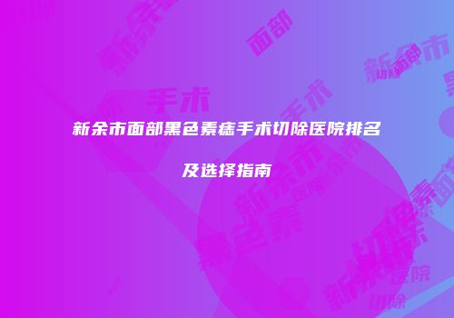 新余市面部黑色素痣手术切除医院排名及选择指南