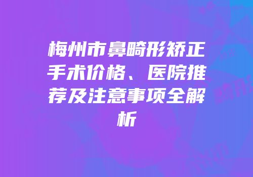 梅州市鼻畸形矫正手术价格、医院推荐及注意事项全解析
