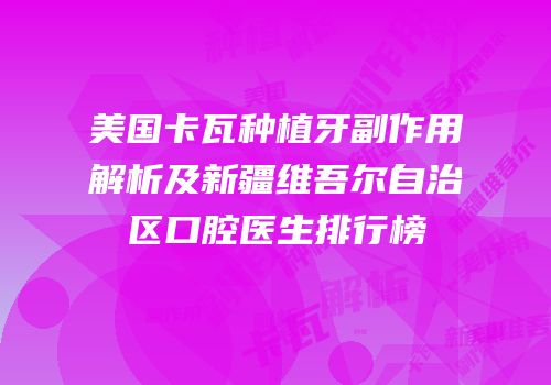 美国卡瓦种植牙副作用解析及新疆维吾尔自治区口腔医生排行榜