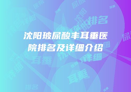 沈阳玻尿酸丰耳垂医院排名及详细介绍