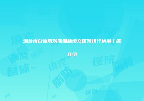 烟台市自体脂肪活细胞填充医院排行榜前十名介绍
