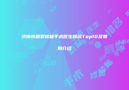 济南市唇裂修复手术医生排名Top10及费用介绍
