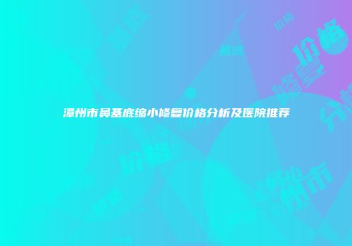 漳州市鼻基底缩小修复价格分析及医院推荐