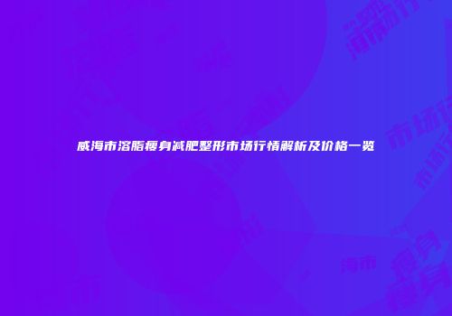 威海市溶脂瘦身减肥整形市场行情解析及价格一览