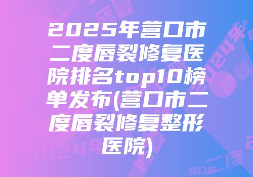 2025年营口市二度唇裂修复医院排名top10榜单发布(营口市二度唇裂修复整形医院)