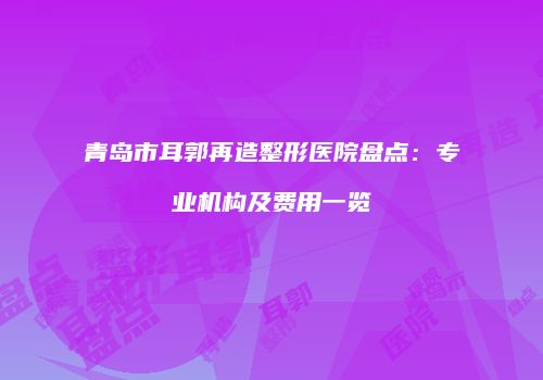 青岛市耳郭再造整形医院盘点：专业机构及费用一览