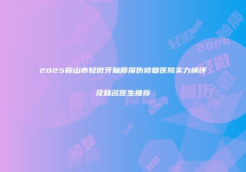 2025鞍山市轻微牙釉质损伤修复医院实力横评及知名医生推荐