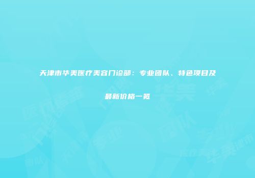 天津市华美医疗美容门诊部：专业团队、特色项目及最新价格一览