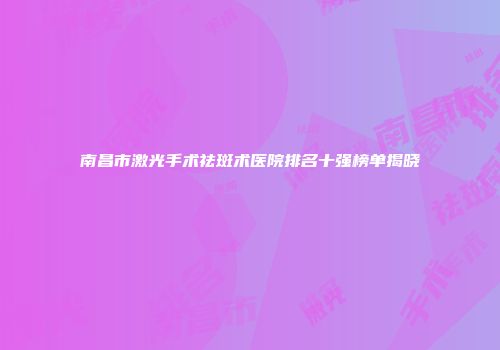 南昌市激光手术祛斑术医院排名十强榜单揭晓